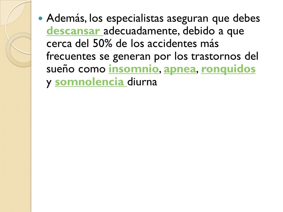 Además, los especialistas aseguran que debes descansar adecuadamente, debido a que cerca del 50% de los accidentes más frecuentes se generan por los trastornos del sueño como insomnio, apnea, ronquidos y somnolencia diurna