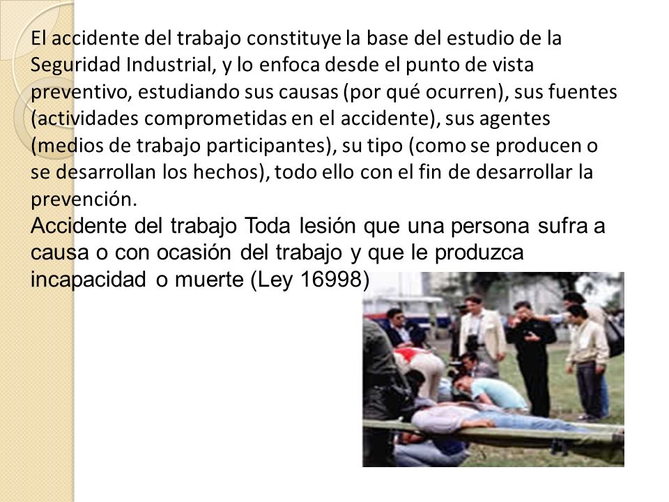 El accidente del trabajo constituye la base del estudio de la Seguridad Industrial, y lo enfoca desde el punto de vista preventivo, estudiando sus causas (por qué ocurren), sus fuentes (actividades comprometidas en el accidente), sus agentes (medios de trabajo participantes), su tipo (como se producen o se desarrollan los hechos), todo ello con el fin de desarrollar la prevención.