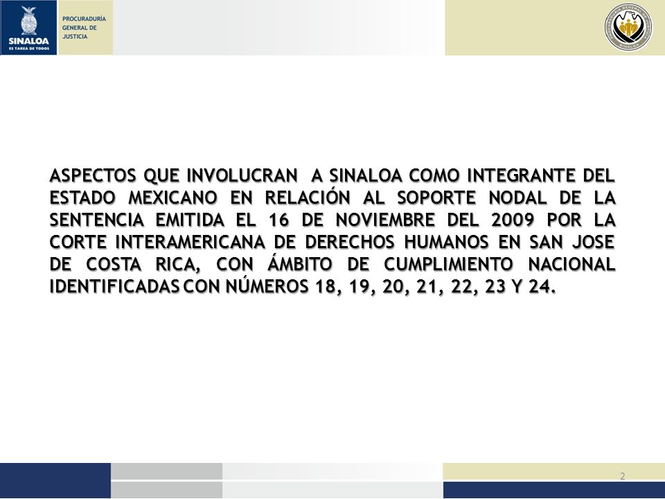 ASPECTOS QUE INVOLUCRAN A SINALOA COMO INTEGRANTE DEL ESTADO MEXICANO EN RELACIÓN AL SOPORTE NODAL DE LA SENTENCIA EMITIDA EL 16 DE NOVIEMBRE DEL 2009 POR LA CORTE INTERAMERICANA DE DERECHOS HUMANOS EN SAN JOSE DE COSTA RICA, CON ÁMBITO DE CUMPLIMIENTO NACIONAL IDENTIFICADAS CON NÚMEROS 18, 19, 20, 21, 22, 23 Y 24.