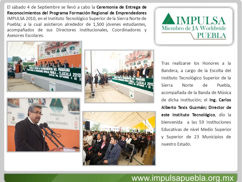 El sábado 4 de Septiembre se llevó a cabo la Ceremonia de Entrega de Reconocimientos del Programa Formación Regional de Emprendedores IMPULSA 2010, en el Instituto Tecnológico Superior de la Sierra Norte de Puebla; a la cual asistieron alrededor de 1,500 jóvenes estudiantes, acompañados de sus Directores Institucionales, Coordinadores y Asesores Escolares.