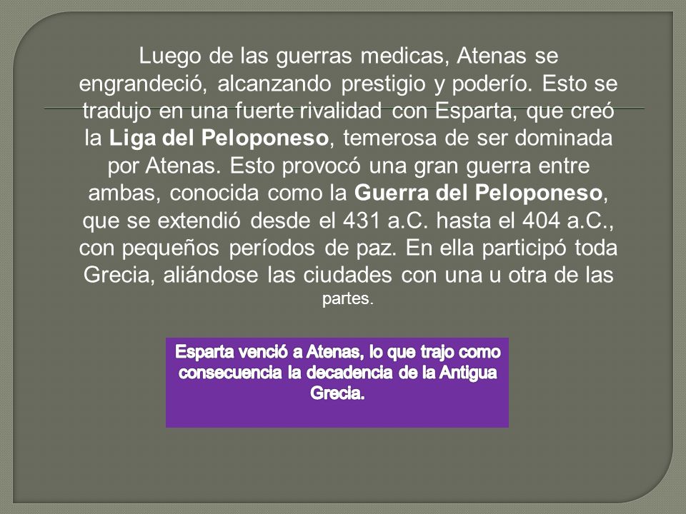 Luego de las guerras medicas, Atenas se engrandeció, alcanzando prestigio y poderío. Esto se tradujo en una fuerte rivalidad con Esparta, que creó la Liga del Peloponeso, temerosa de ser dominada por Atenas. Esto provocó una gran guerra entre ambas, conocida como la Guerra del Peloponeso, que se extendió desde el 431 a.C. hasta el 404 a.C., con pequeños períodos de paz. En ella participó toda Grecia, aliándose las ciudades con una u otra de las partes.