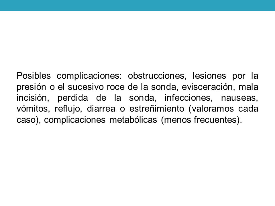 Posibles complicaciones: obstrucciones, lesiones por la presión o el sucesivo roce de la sonda, evisceración, mala incisión, perdida de la sonda, infecciones, nauseas, vómitos, reflujo, diarrea o estreñimiento (valoramos cada caso), complicaciones metabólicas (menos frecuentes).