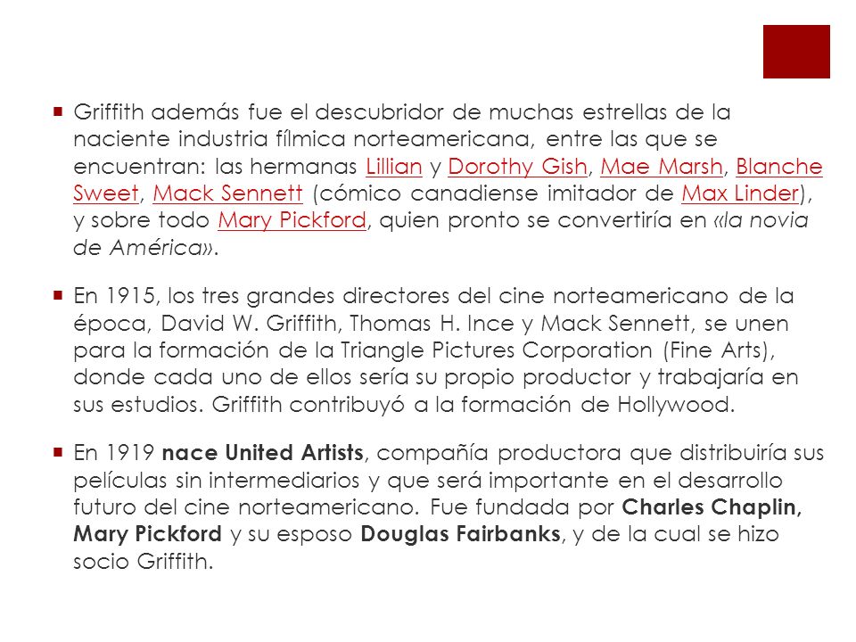 Griffith además fue el descubridor de muchas estrellas de la naciente industria fílmica norteamericana, entre las que se encuentran: las hermanas Lillian y Dorothy Gish, Mae Marsh, Blanche Sweet, Mack Sennett (cómico canadiense imitador de Max Linder), y sobre todo Mary Pickford, quien pronto se convertiría en «la novia de América».