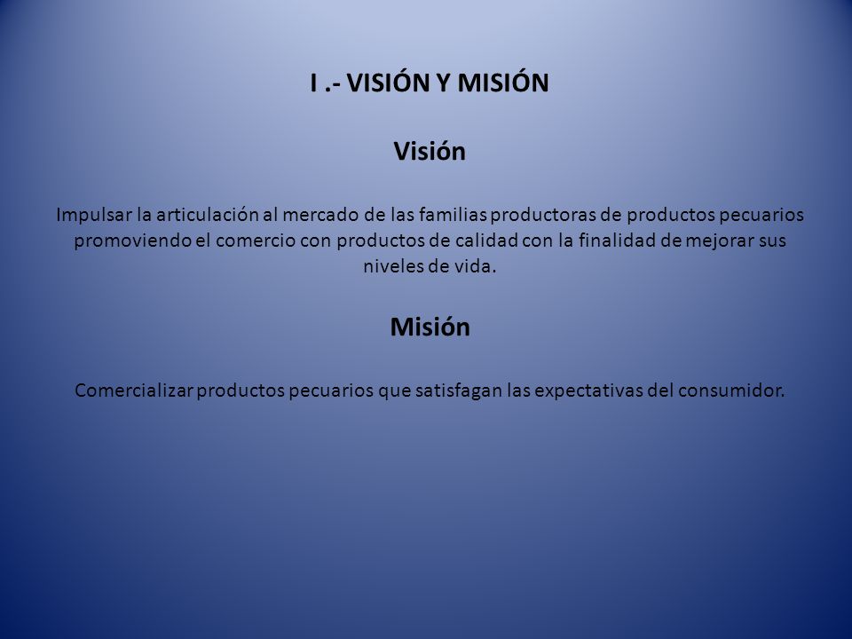 I .- VISIÓN Y MISIÓN Visión Impulsar la articulación al mercado de las familias productoras de productos pecuarios promoviendo el comercio con productos de calidad con la finalidad de mejorar sus niveles de vida.
