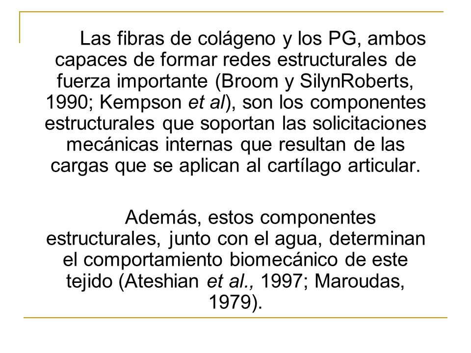 Las fibras de colágeno y los PG, ambos capaces de formar redes estructurales de fuerza importante (Broom y Silyn­Roberts, 1990; Kempson et al), son los componentes estructurales que soportan las solicitaciones mecánicas internas que resultan de las cargas que se aplican al cartílago articular.