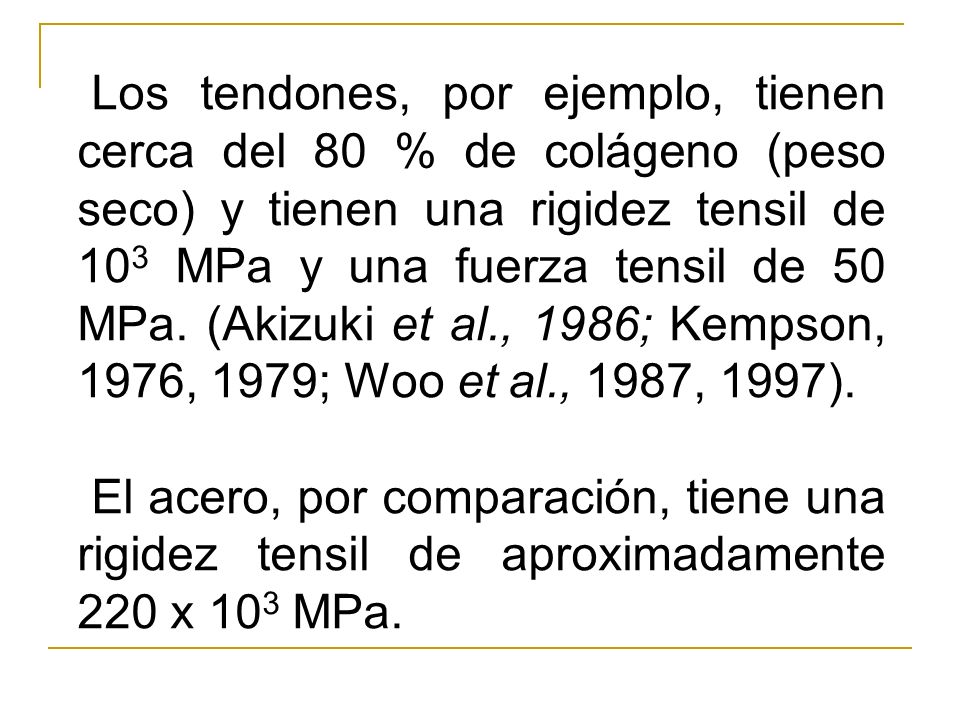 Los tendones, por ejemplo, tienen cerca del 80 % de colágeno (peso seco) y tienen una rigidez tensil de 103 MPa y una fuerza tensil de 50 MPa. (Akizuki et al., 1986; Kempson, 1976, 1979; Woo et al., 1987, 1997).