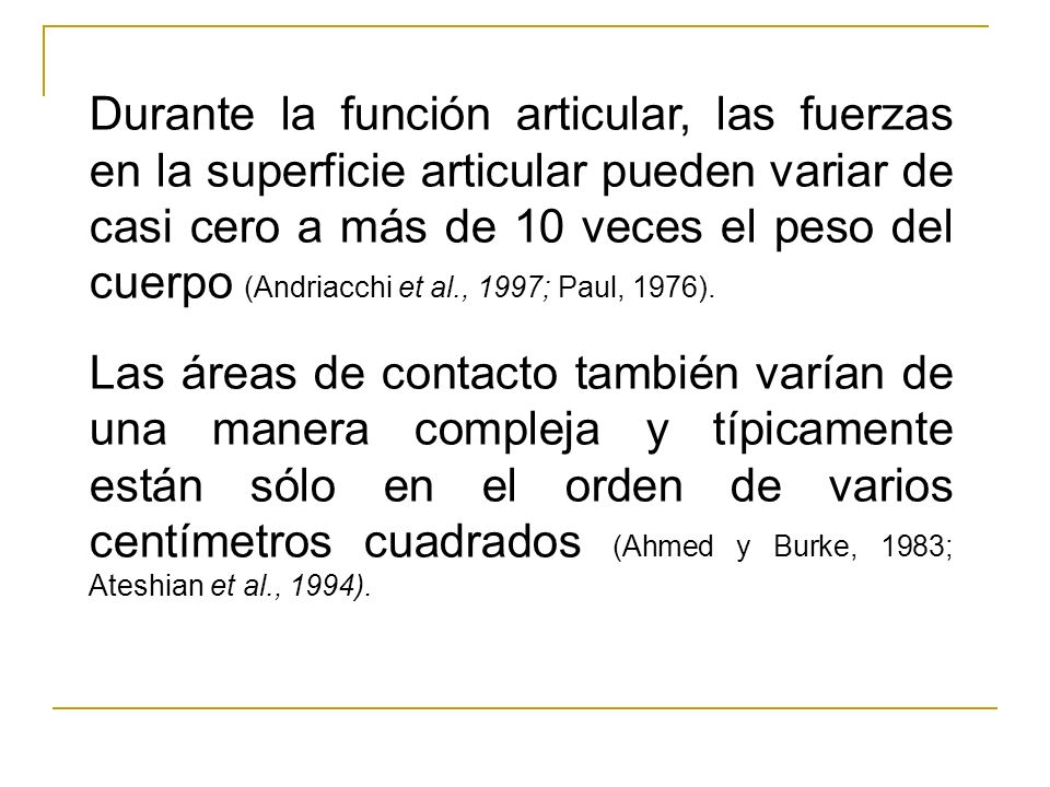 Durante la función articular, las fuerzas en la superficie articular pueden variar de casi cero a más de 10 veces el peso del cuerpo (Andriacchi et al., 1997; Paul, 1976).