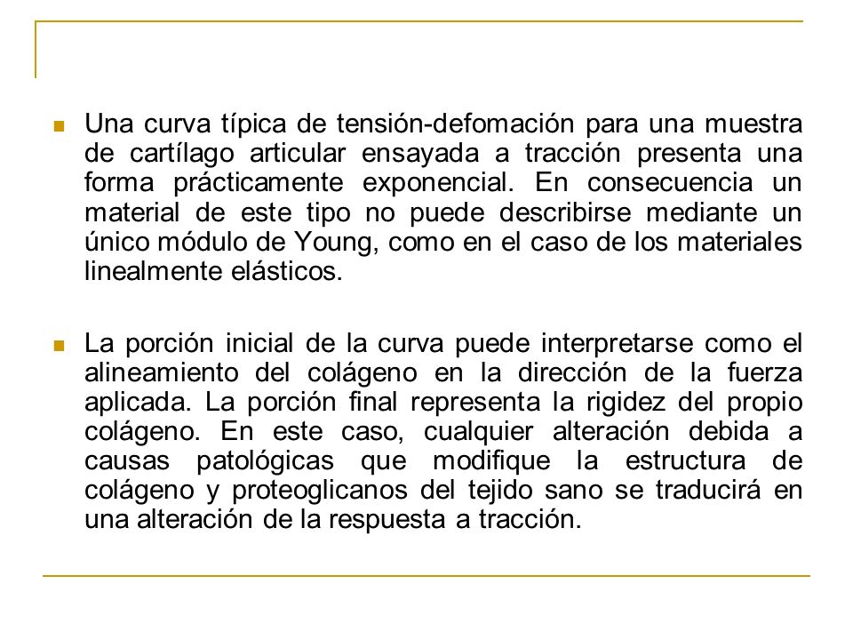 Una curva típica de tensión-defomación para una muestra de cartílago articular ensayada a tracción presenta una forma prácticamente exponencial. En consecuencia un material de este tipo no puede describirse mediante un único módulo de Young, como en el caso de los materiales linealmente elásticos.