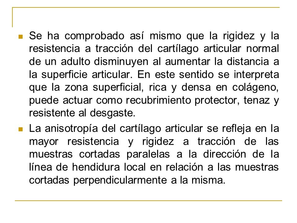 Se ha comprobado así mismo que la rigidez y la resistencia a tracción del cartílago articular normal de un adulto disminuyen al aumentar la distancia a la superficie articular. En este sentido se interpreta que la zona superficial, rica y densa en colágeno, puede actuar como recubrimiento protector, tenaz y resistente al desgaste.