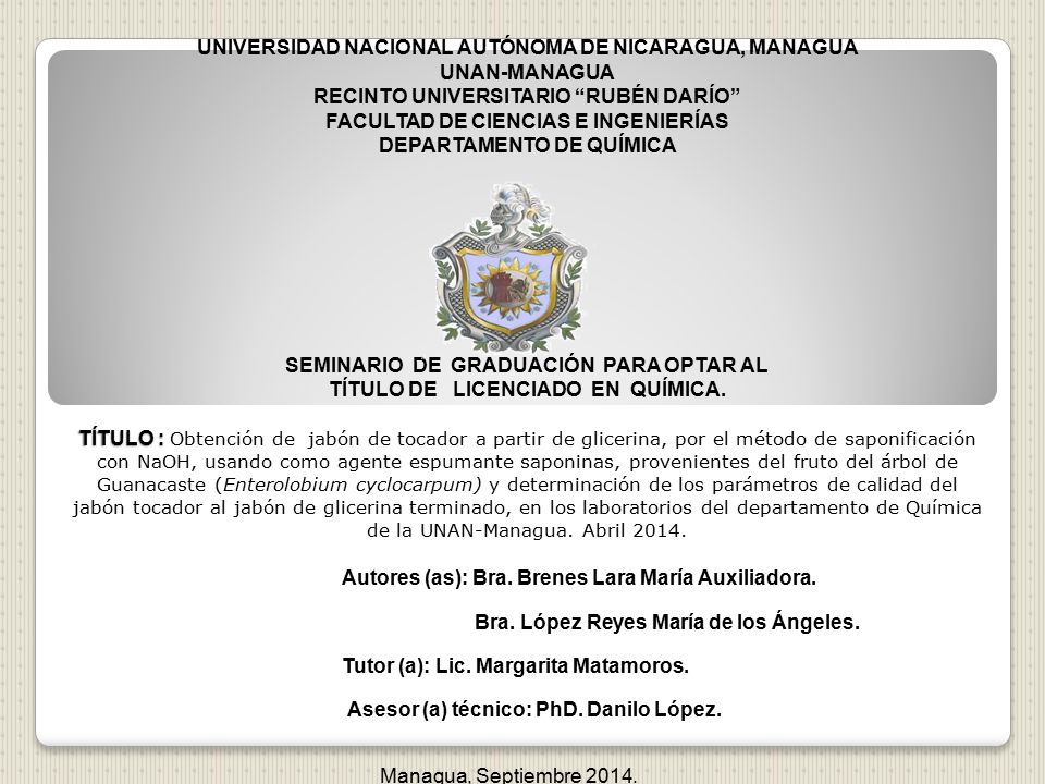 UNIVERSIDAD NACIONAL AUTÓNOMA DE NICARAGUA, MANAGUA UNAN-MANAGUA RECINTO UNIVERSITARIO RUBÉN DARÍO FACULTAD DE CIENCIAS E INGENIERÍAS DEPARTAMENTO DE QUÍMICA SEMINARIO DE GRADUACIÓN PARA OPTAR AL TÍTULO DE LICENCIADO EN QUÍMICA. TÍTULO : Obtención de jabón de tocador a partir de glicerina, por el método de saponificación con NaOH, usando como agente espumante saponinas, provenientes del fruto del árbol de Guanacaste (Enterolobium cyclocarpum) y determinación de los parámetros de calidad del jabón tocador al jabón de glicerina terminado, en los laboratorios del departamento de Química de la UNAN-Managua. Abril 2014.