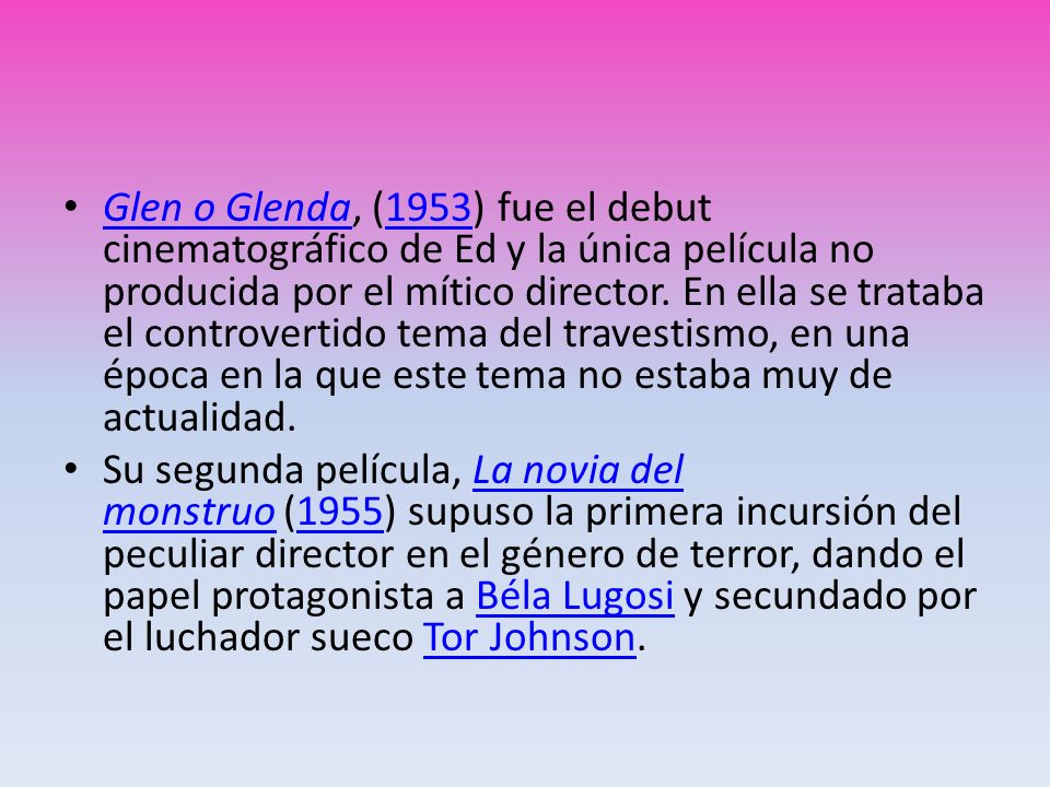 Glen o Glenda, (1953) fue el debut cinematográfico de Ed y la única película no producida por el mítico director. En ella se trataba el controvertido tema del travestismo, en una época en la que este tema no estaba muy de actualidad.