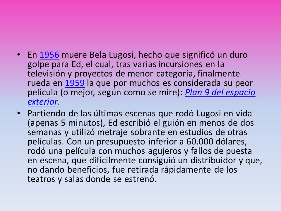 En 1956 muere Bela Lugosi, hecho que significó un duro golpe para Ed, el cual, tras varias incursiones en la televisión y proyectos de menor categoría, finalmente rueda en 1959 la que por muchos es considerada su peor película (o mejor, según como se mire): Plan 9 del espacio exterior.