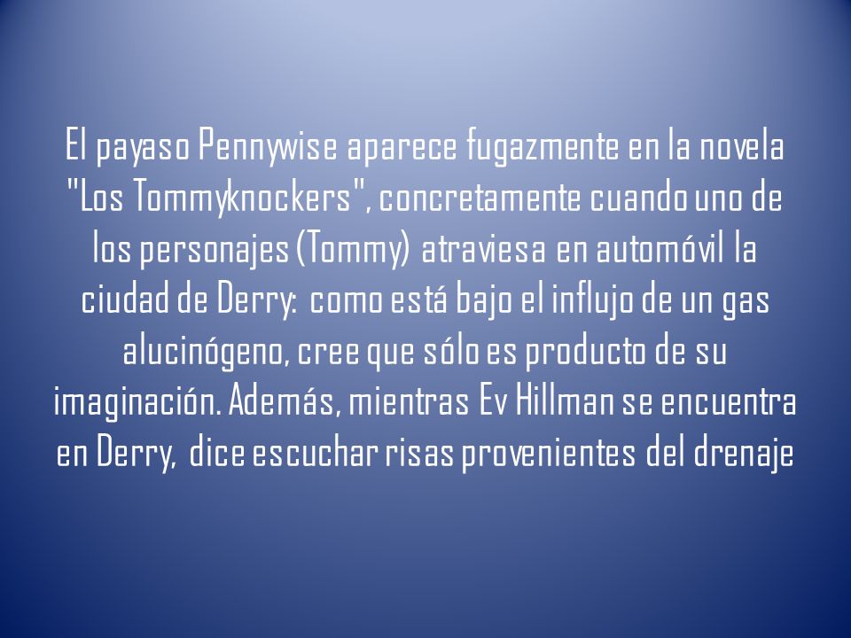 El payaso Pennywise aparece fugazmente en la novela Los Tommyknockers , concretamente cuando uno de los personajes (Tommy) atraviesa en automóvil la ciudad de Derry: como está bajo el influjo de un gas alucinógeno, cree que sólo es producto de su imaginación.