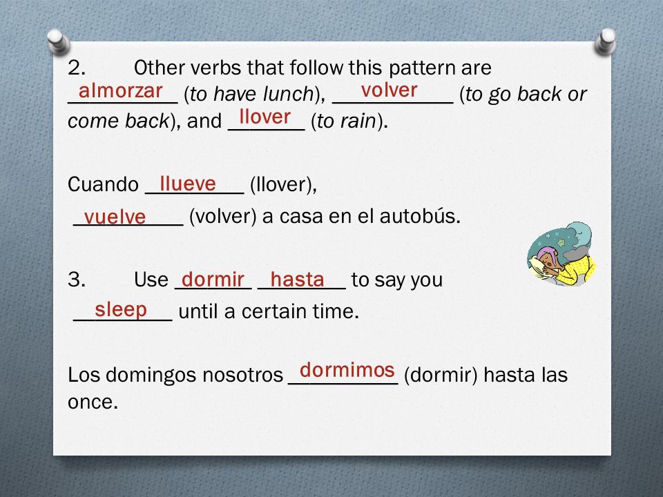 2. Other verbs that follow this pattern are __________ (to have lunch), ___________ (to go back or come back), and _______ (to rain). Cuando _________ (llover), __________ (volver) a casa en el autobús. 3. Use _______ ________ to say you _________ until a certain time. Los domingos nosotros __________ (dormir) hasta las once.