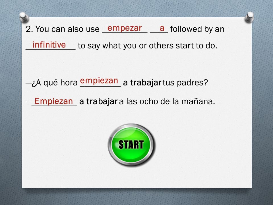 2. You can also use __________ ____ followed by an ___________ to say what you or others start to do. —¿A qué hora _________ a trabajar tus padres —__________ a trabajar a las ocho de la mañana.