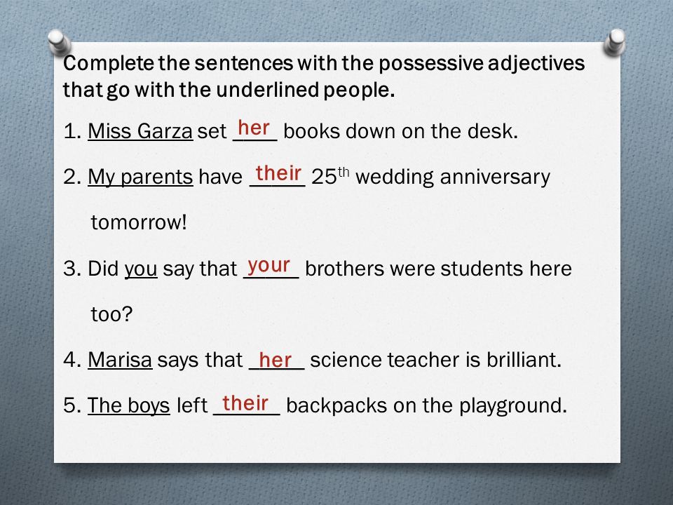 Complete the sentences with the possessive adjectives that go with the underlined people. 1. Miss Garza set ____ books down on the desk. 2. My parents have _____ 25th wedding anniversary tomorrow! 3. Did you say that _____ brothers were students here too 4. Marisa says that _____ science teacher is brilliant. 5. The boys left ______ backpacks on the playground.