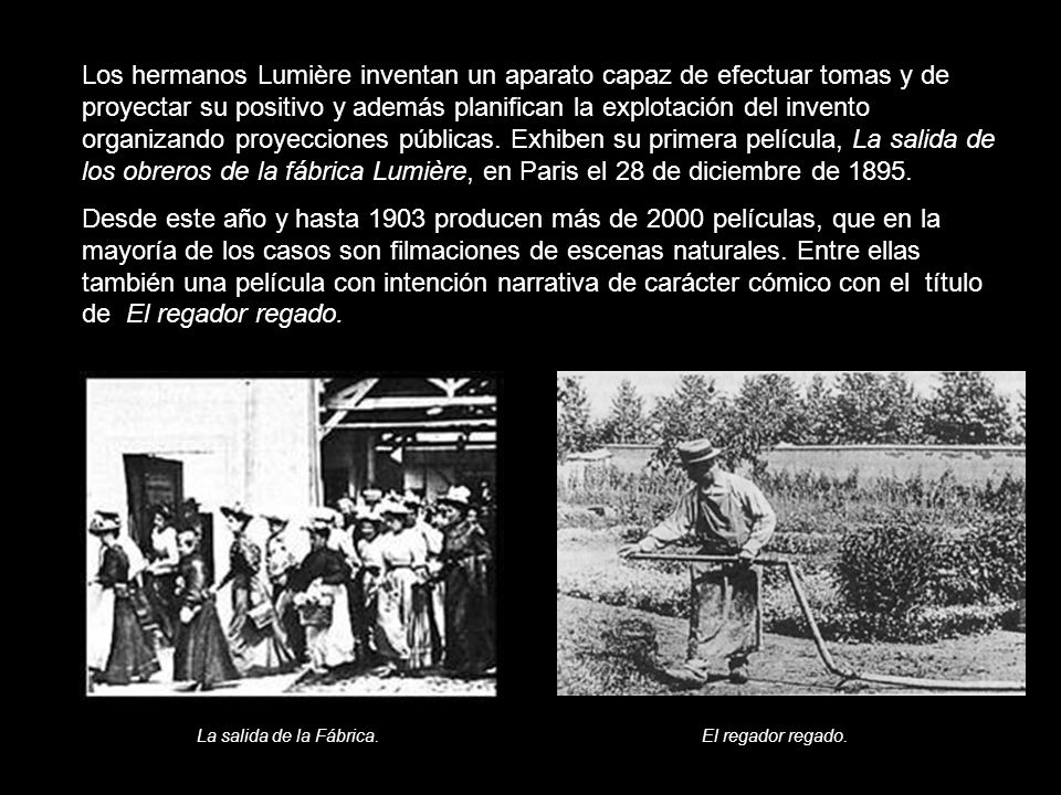 Los hermanos Lumière inventan un aparato capaz de efectuar tomas y de proyectar su positivo y además planifican la explotación del invento organizando proyecciones públicas. Exhiben su primera película, La salida de los obreros de la fábrica Lumière, en Paris el 28 de diciembre de 1895.