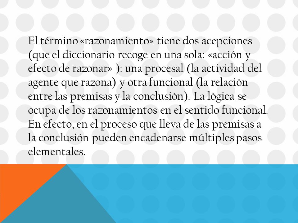 El término «razonamiento» tiene dos acepciones (que el diccionario recoge en una sola: «acción y efecto de razonar» ): una procesal (la actividad del agente que razona) y otra funcional (la relación entre las premisas y la conclusión).