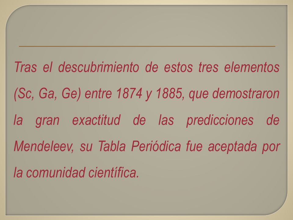 Tras el descubrimiento de estos tres elementos (Sc, Ga, Ge) entre 1874 y 1885, que demostraron la gran exactitud de las predicciones de Mendeleev, su Tabla Periódica fue aceptada por la comunidad científica.