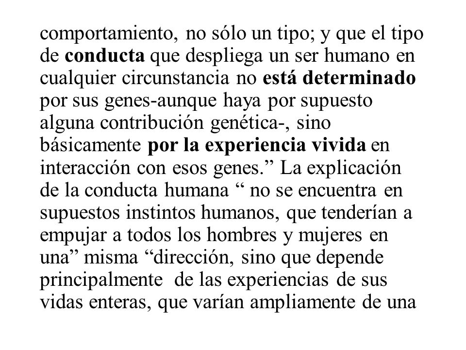 comportamiento, no sólo un tipo; y que el tipo de conducta que despliega un ser humano en cualquier circunstancia no está determinado por sus genes-aunque haya por supuesto alguna contribución genética-, sino básicamente por la experiencia vivida en interacción con esos genes. La explicación de la conducta humana no se encuentra en supuestos instintos humanos, que tenderían a empujar a todos los hombres y mujeres en una misma dirección, sino que depende principalmente de las experiencias de sus vidas enteras, que varían ampliamente de una