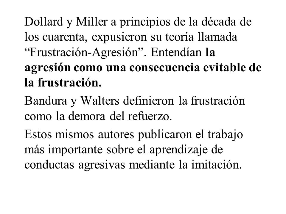Dollard y Miller a principios de la década de los cuarenta, expusieron su teoría llamada Frustración-Agresión . Entendían la agresión como una consecuencia evitable de la frustración.