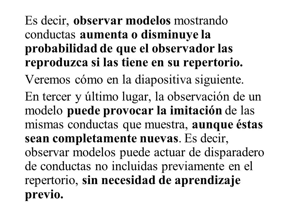 Es decir, observar modelos mostrando conductas aumenta o disminuye la probabilidad de que el observador las reproduzca si las tiene en su repertorio.