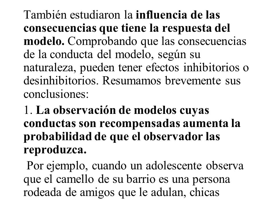 También estudiaron la influencia de las consecuencias que tiene la respuesta del modelo. Comprobando que las consecuencias de la conducta del modelo, según su naturaleza, pueden tener efectos inhibitorios o desinhibitorios. Resumamos brevemente sus conclusiones: