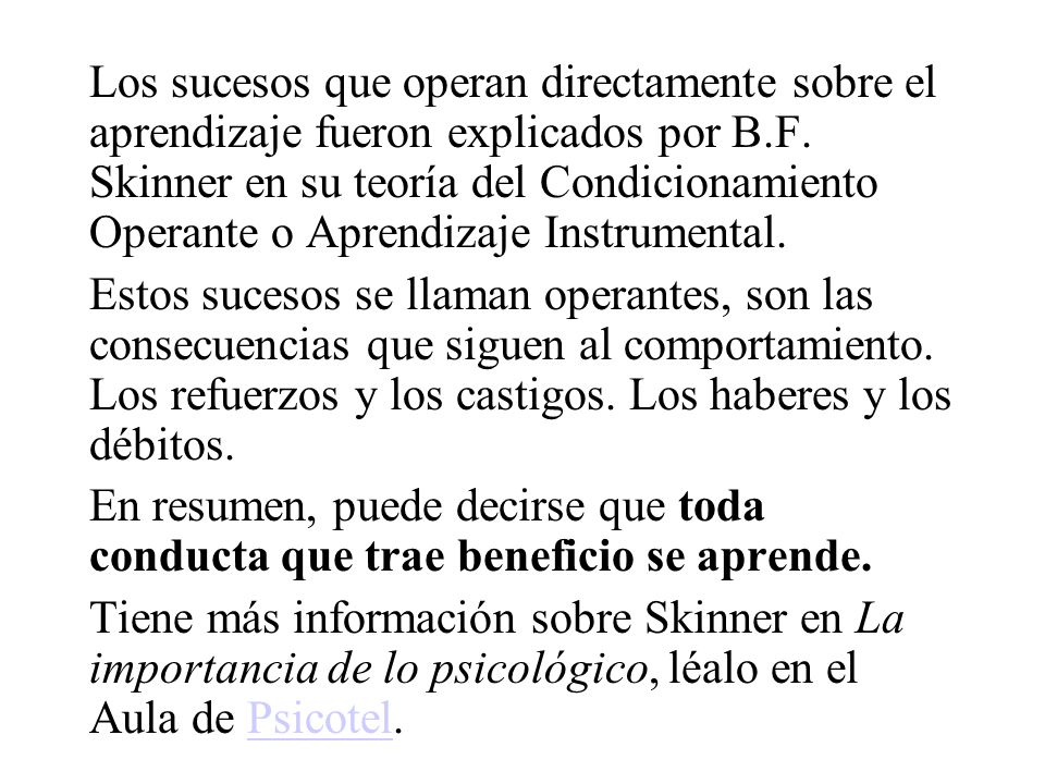 Los sucesos que operan directamente sobre el aprendizaje fueron explicados por B.F. Skinner en su teoría del Condicionamiento Operante o Aprendizaje Instrumental.