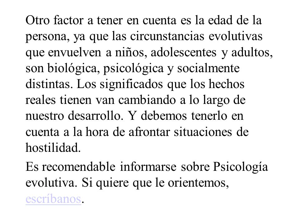 Otro factor a tener en cuenta es la edad de la persona, ya que las circunstancias evolutivas que envuelven a niños, adolescentes y adultos, son biológica, psicológica y socialmente distintas. Los significados que los hechos reales tienen van cambiando a lo largo de nuestro desarrollo. Y debemos tenerlo en cuenta a la hora de afrontar situaciones de hostilidad.