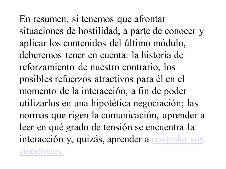 En resumen, si tenemos que afrontar situaciones de hostilidad, a parte de conocer y aplicar los contenidos del último módulo, deberemos tener en cuenta: la historia de reforzamiento de nuestro contrario, los posibles refuerzos atractivos para él en el momento de la interacción, a fin de poder utilizarlos en una hipotética negociación; las normas que rigen la comunicación, aprender a leer en qué grado de tensión se encuentra la interacción y, quizás, aprender a controlar sus emociones.