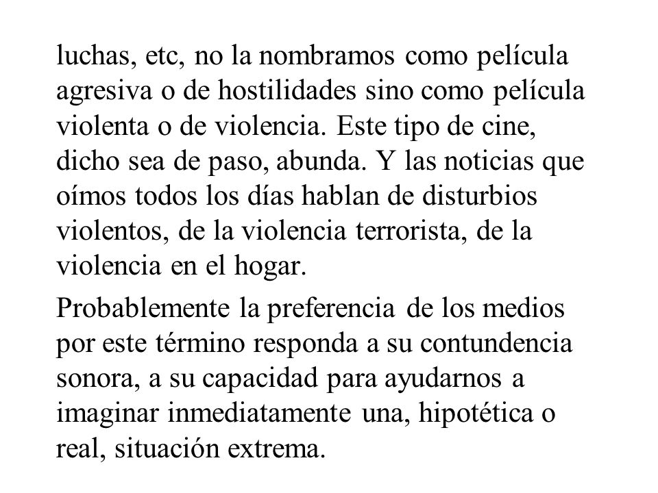 luchas, etc, no la nombramos como película agresiva o de hostilidades sino como película violenta o de violencia. Este tipo de cine, dicho sea de paso, abunda. Y las noticias que oímos todos los días hablan de disturbios violentos, de la violencia terrorista, de la violencia en el hogar.