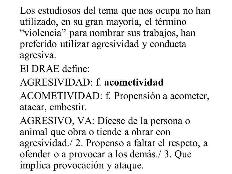 Los estudiosos del tema que nos ocupa no han utilizado, en su gran mayoría, el término violencia para nombrar sus trabajos, han preferido utilizar agresividad y conducta agresiva.