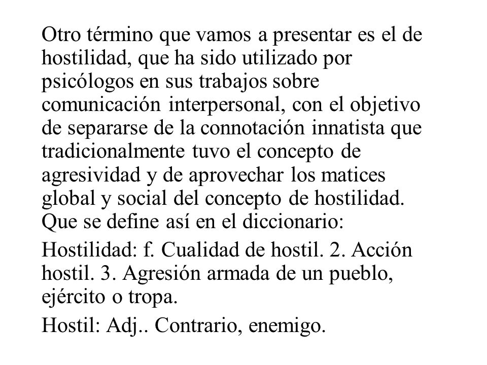 Otro término que vamos a presentar es el de hostilidad, que ha sido utilizado por psicólogos en sus trabajos sobre comunicación interpersonal, con el objetivo de separarse de la connotación innatista que tradicionalmente tuvo el concepto de agresividad y de aprovechar los matices global y social del concepto de hostilidad. Que se define así en el diccionario:
