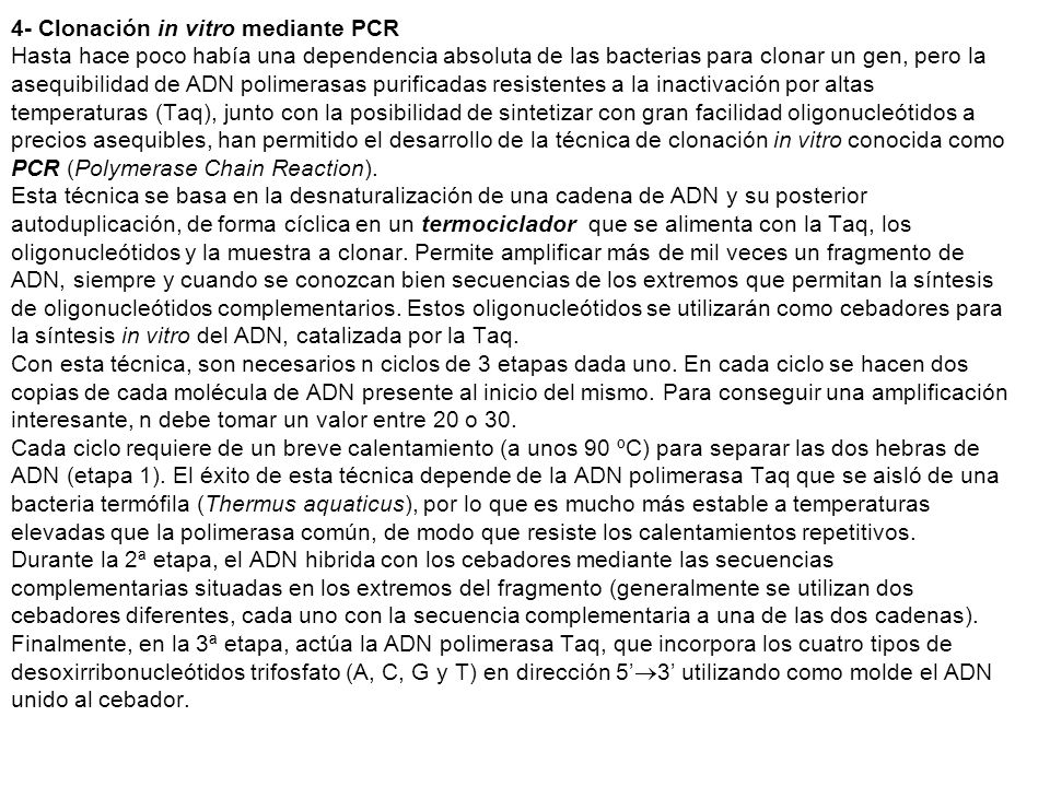 4- Clonación in vitro mediante PCR Hasta hace poco había una dependencia absoluta de las bacterias para clonar un gen, pero la asequibilidad de ADN polimerasas purificadas resistentes a la inactivación por altas temperaturas (Taq), junto con la posibilidad de sintetizar con gran facilidad oligonucleótidos a precios asequibles, han permitido el desarrollo de la técnica de clonación in vitro conocida como PCR (Polymerase Chain Reaction).