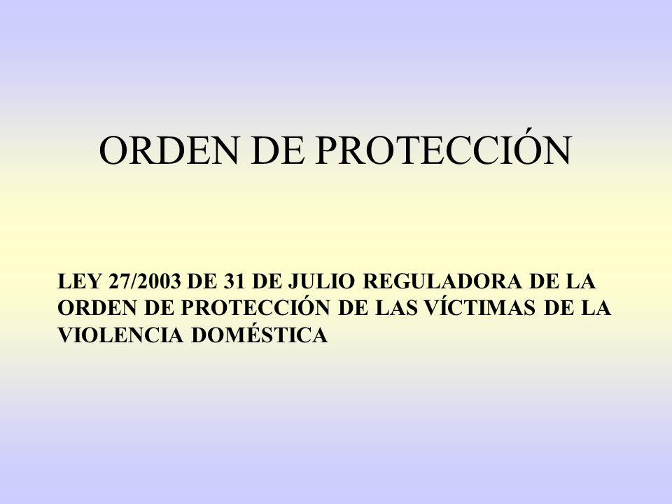 ORDEN DE PROTECCIÓN LEY 27/2003 DE 31 DE JULIO REGULADORA DE LA ORDEN DE PROTECCIÓN DE LAS VÍCTIMAS DE LA VIOLENCIA DOMÉSTICA.