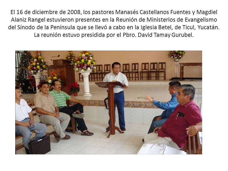 El 16 de diciembre de 2008, los pastores Manasés Castellanos Fuentes y Magdiel Alaniz Rangel estuvieron presentes en la Reunión de Ministerios de Evangelismo del Sínodo de la Península que se llevó a cabo en la Iglesia Betel, de Ticul, Yucatán.
