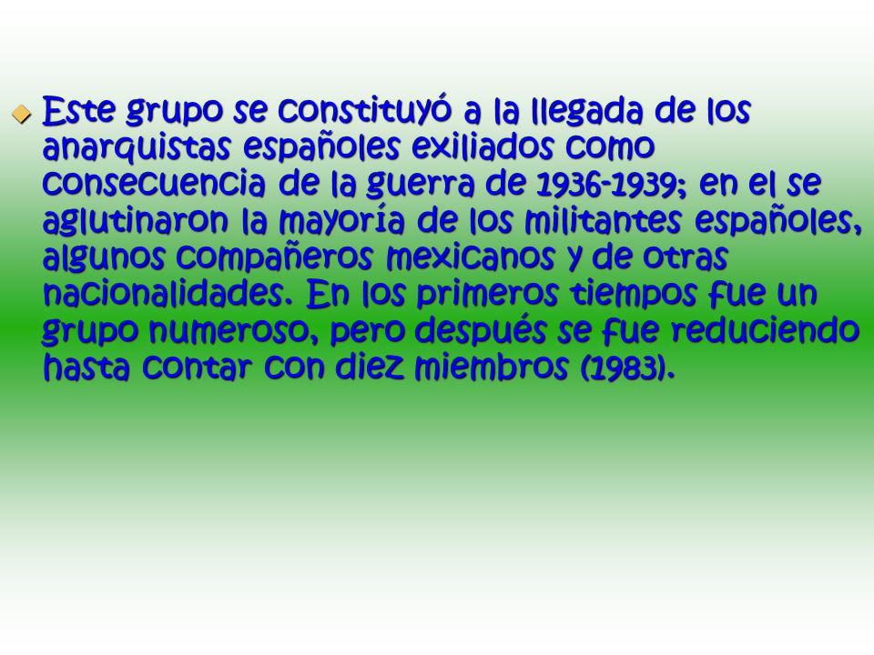 Este grupo se constituyó a la llegada de los anarquistas españoles exiliados como consecuencia de la guerra de ; en el se aglutinaron la mayoría de los militantes españoles, algunos compañeros mexicanos y de otras nacionalidades.