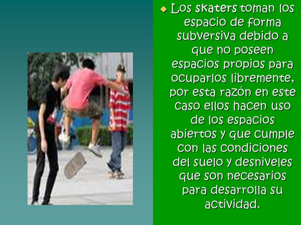 Los skaters toman los espacio de forma subversiva debido a que no poseen espacios propios para ocuparlos libremente, por esta razón en este caso ellos hacen uso de los espacios abiertos y que cumple con las condiciones del suelo y desniveles que son necesarios para desarrolla su actividad.
