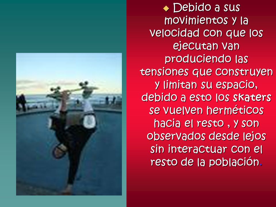 Debido a sus movimientos y la velocidad con que los ejecutan van produciendo las tensiones que construyen y limitan su espacio, debido a esto los skaters se vuelven herméticos hacia el resto , y son observados desde lejos sin interactuar con el resto de la población.