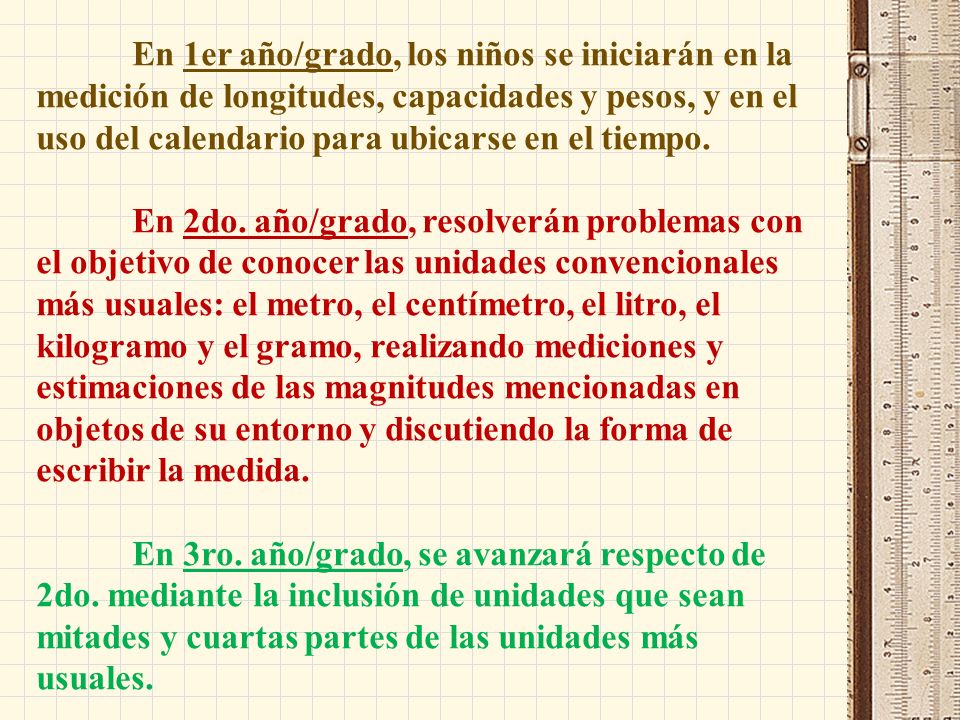 En 1er año/grado, los niños se iniciarán en la medición de longitudes, capacidades y pesos, y en el uso del calendario para ubicarse en el tiempo.