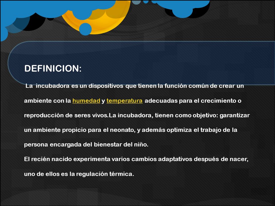 DEFINICION: La incubadora es un dispositivos que tienen la función común de crear un ambiente con la humedad y temperatura adecuadas para el crecimiento o reproducción de seres vivos.La incubadora, tienen como objetivo: garantizar un ambiente propicio para el neonato, y además optimiza el trabajo de la persona encargada del bienestar del niño.