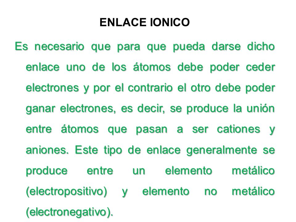 ENLACE IONICO Es necesario que para que pueda darse dicho enlace uno de los átomos debe poder ceder electrones y por el contrario el otro debe poder ganar electrones, es decir, se produce la unión entre átomos que pasan a ser cationes y aniones.