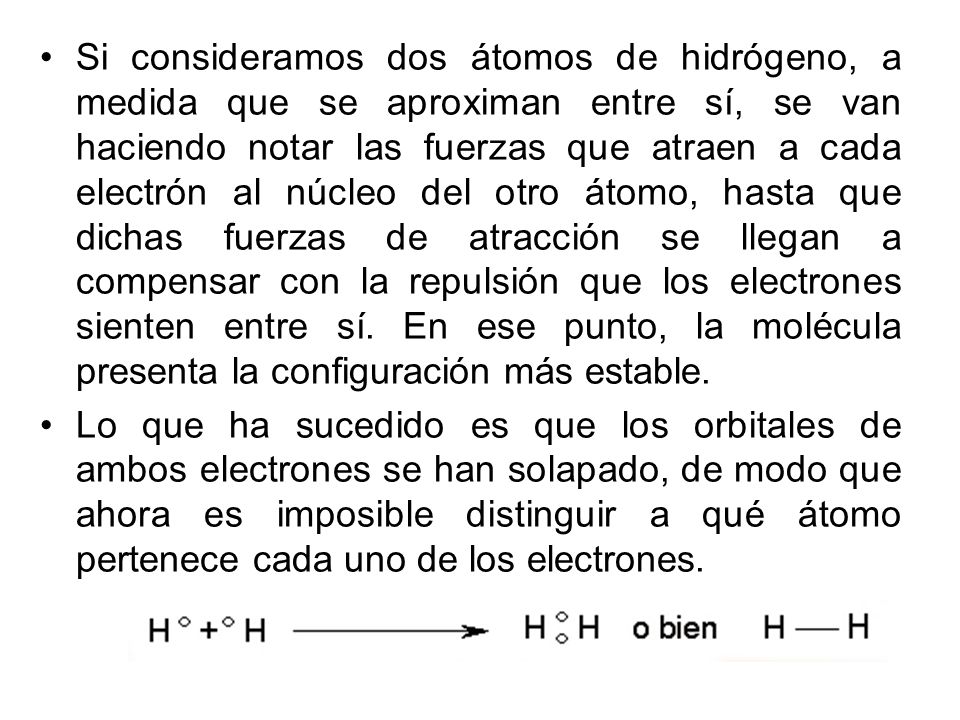 Si consideramos dos átomos de hidrógeno, a medida que se aproximan entre sí, se van haciendo notar las fuerzas que atraen a cada electrón al núcleo del otro átomo, hasta que dichas fuerzas de atracción se llegan a compensar con la repulsión que los electrones sienten entre sí. En ese punto, la molécula presenta la configuración más estable.