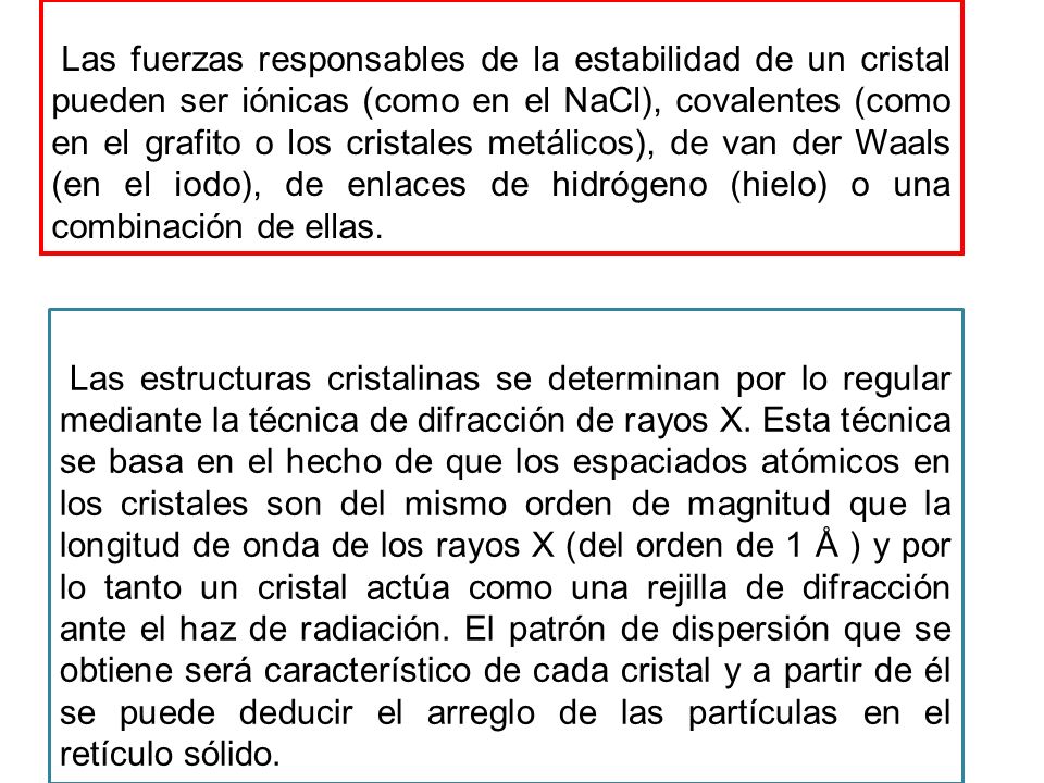 Las fuerzas responsables de la estabilidad de un cristal pueden ser iónicas (como en el NaCl), covalentes (como en el grafito o los cristales metálicos), de van der Waals (en el iodo), de enlaces de hidrógeno (hielo) o una combinación de ellas.