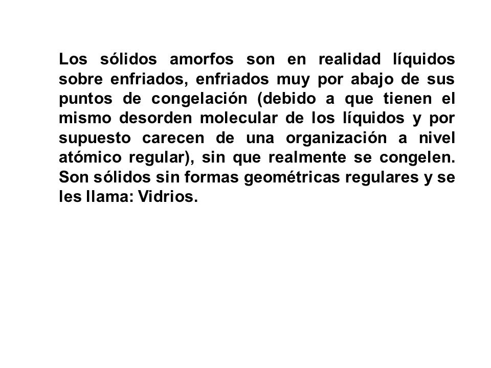 Los sólidos amorfos son en realidad líquidos sobre enfriados, enfriados muy por abajo de sus puntos de congelación (debido a que tienen el mismo desorden molecular de los líquidos y por supuesto carecen de una organización a nivel atómico regular), sin que realmente se congelen.