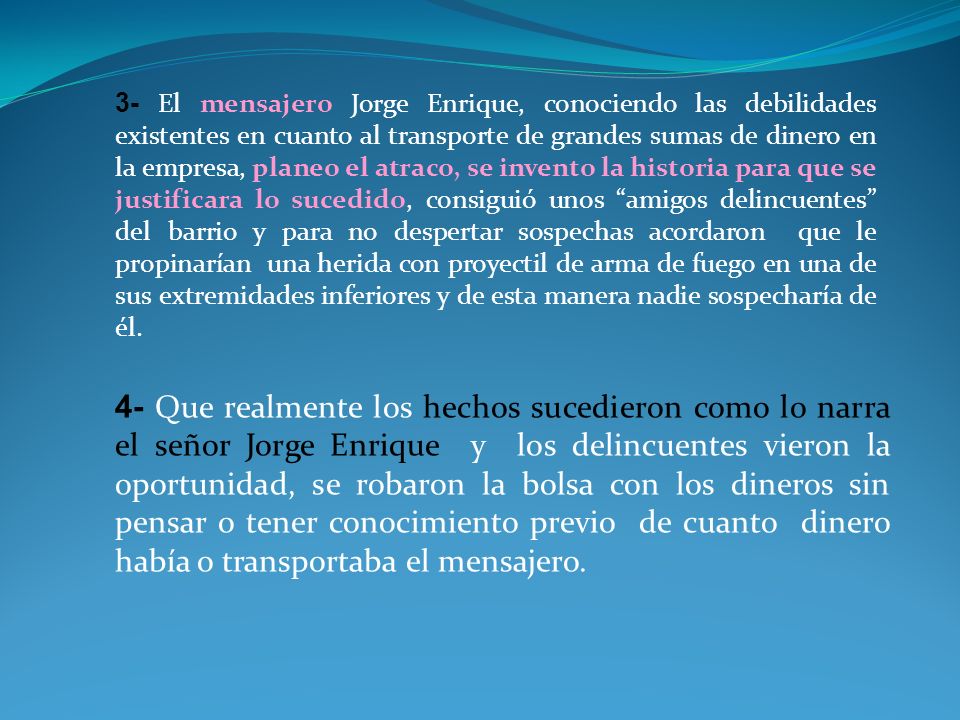3- El mensajero Jorge Enrique, conociendo las debilidades existentes en cuanto al transporte de grandes sumas de dinero en la empresa, planeo el atraco, se invento la historia para que se justificara lo sucedido, consiguió unos amigos delincuentes del barrio y para no despertar sospechas acordaron que le propinarían una herida con proyectil de arma de fuego en una de sus extremidades inferiores y de esta manera nadie sospecharía de él.