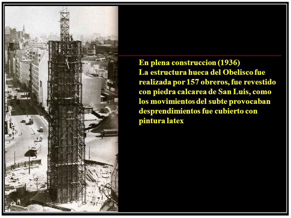 En plena construccion (1936) La estructura hueca del Obelisco fue realizada por 157 obreros, fue revestido con piedra calcarea de San Luis, como los movimientos del subte provocaban desprendimientos fue cubierto con pintura latex