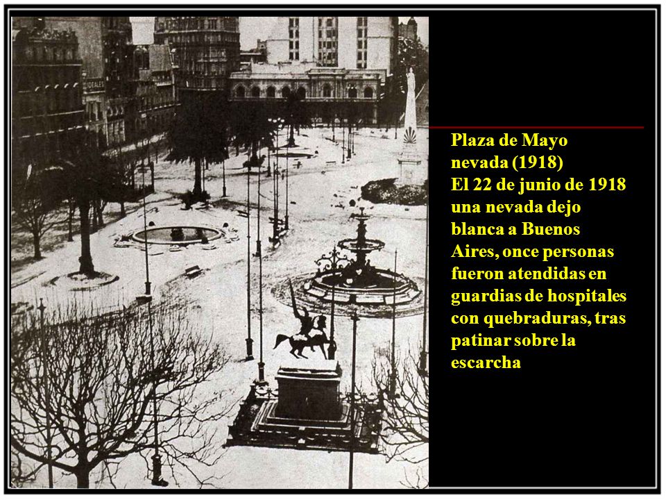 Plaza de Mayo nevada (1918) El 22 de junio de 1918 una nevada dejo blanca a Buenos Aires, once personas fueron atendidas en guardias de hospitales con quebraduras, tras patinar sobre la escarcha