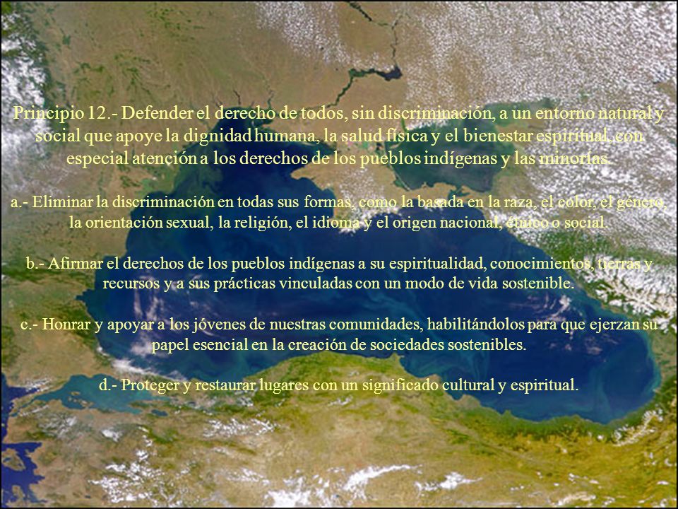 Principio 12.- Defender el derecho de todos, sin discriminación, a un entorno natural y social que apoye la dignidad humana, la salud física y el bienestar espiritual, con especial atención a los derechos de los pueblos indígenas y las minorías.