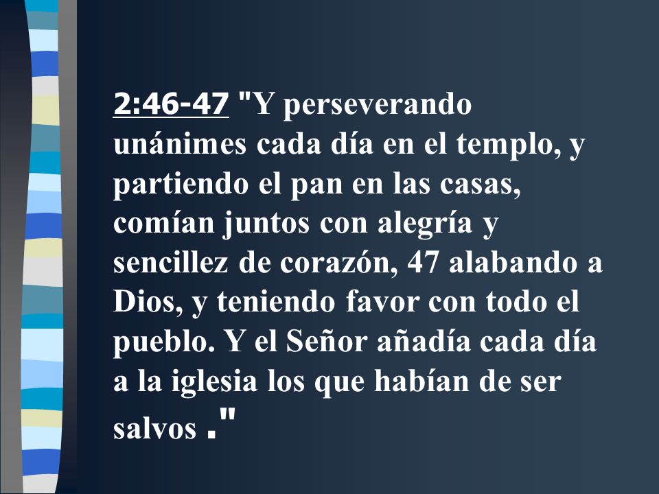 2:46-47 Y perseverando unánimes cada día en el templo, y partiendo el pan en las casas, comían juntos con alegría y sencillez de corazón, 47 alabando a Dios, y teniendo favor con todo el pueblo.